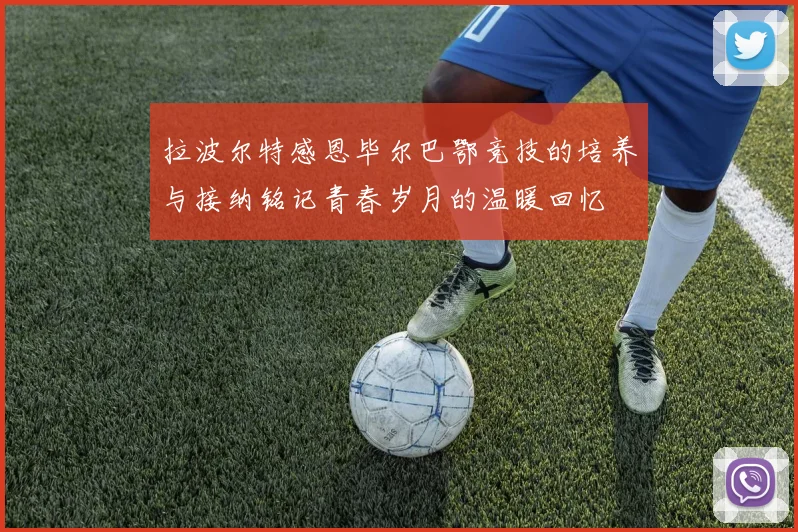 拉波尔特感恩毕尔巴鄂竞技的培养与接纳铭记青春岁月的温暖回忆