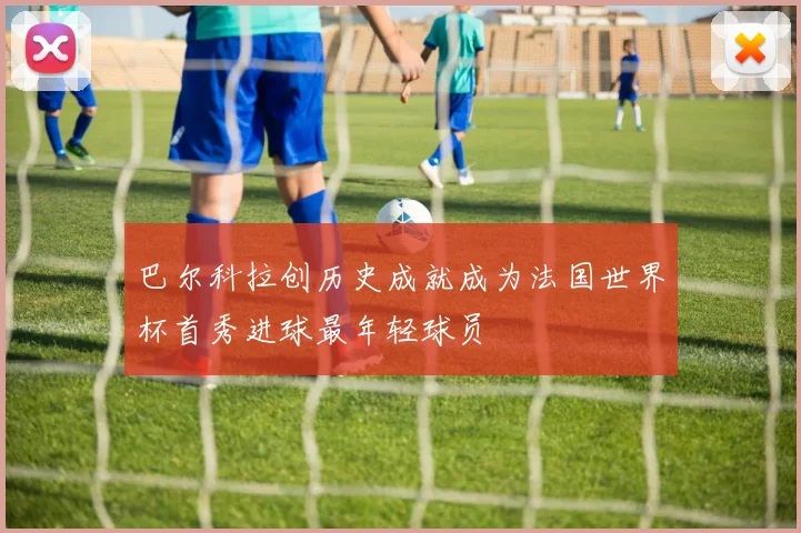 巴尔科拉创历史成就成为法国世界杯首秀进球最年轻球员