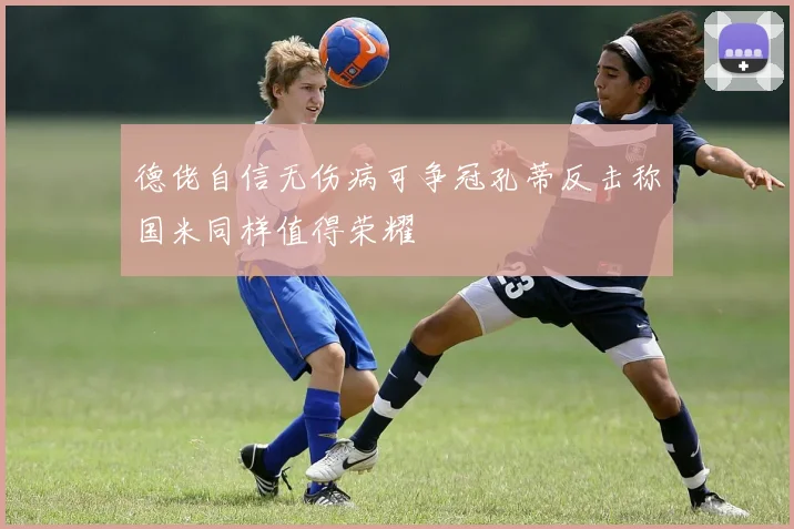 德佬自信无伤病可争冠孔蒂反击称国米同样值得荣耀