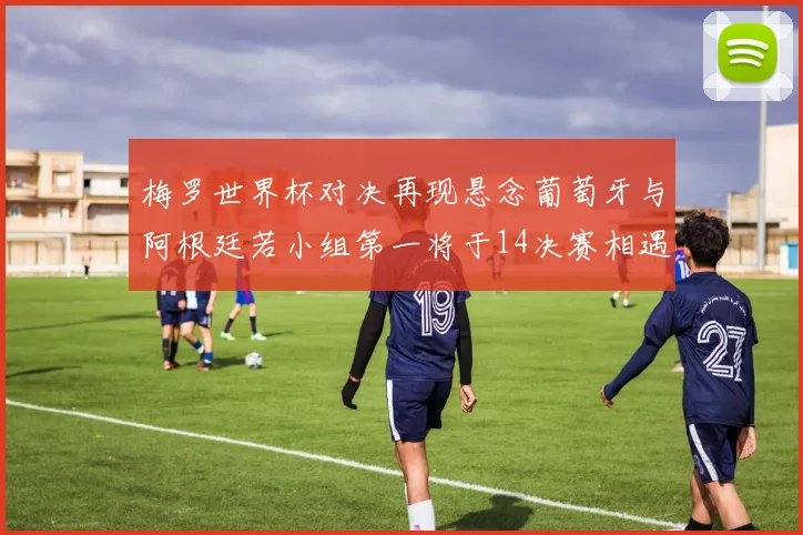 梅罗世界杯对决再现悬念葡萄牙与阿根廷若小组第一将于14决赛相遇