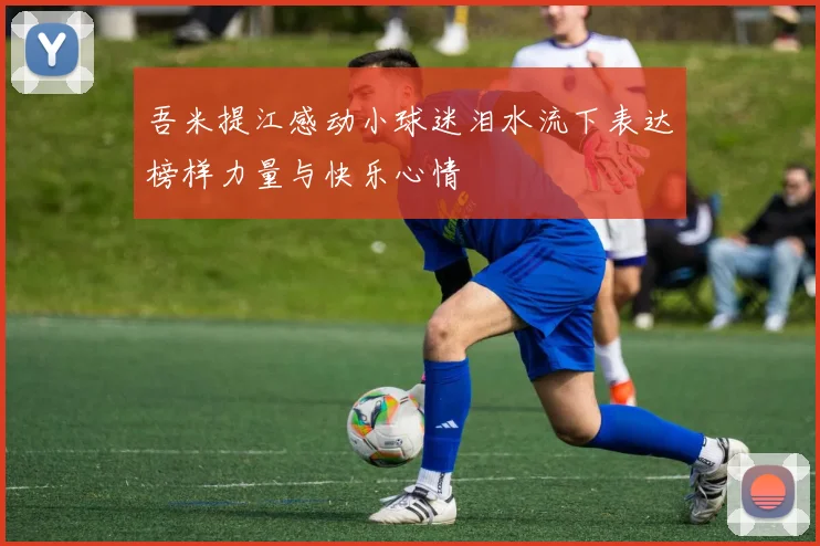 吾米提江感动小球迷泪水流下表达榜样力量与快乐心情