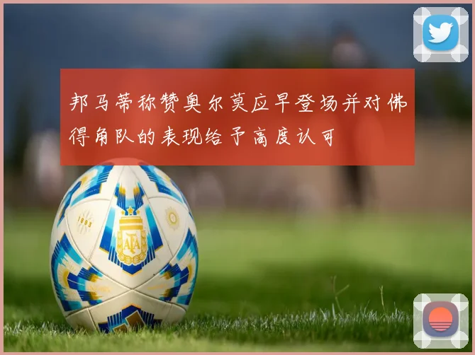 邦马蒂称赞奥尔莫应早登场并对佛得角队的表现给予高度认可