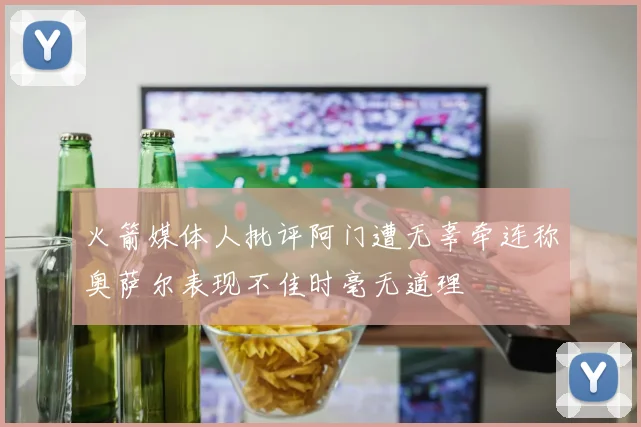 火箭媒体人批评阿门遭无辜牵连称奥萨尔表现不佳时毫无道理