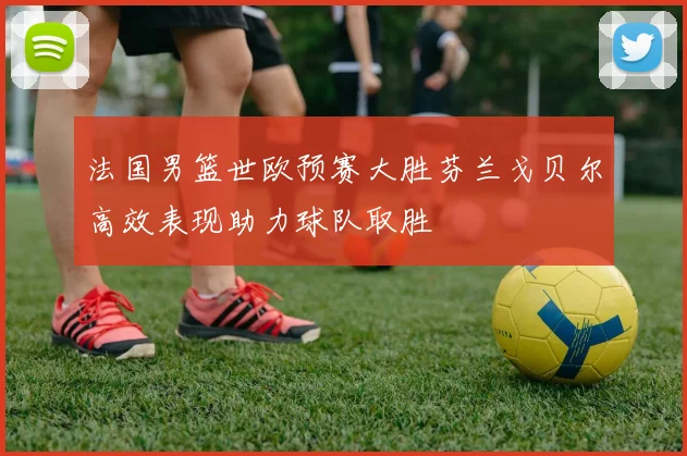 法国男篮世欧预赛大胜芬兰戈贝尔高效表现助力球队取胜