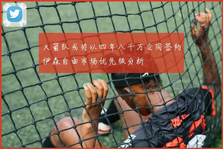 火箭队或将以四年八千万合同签约伊森自由市场优先级分析