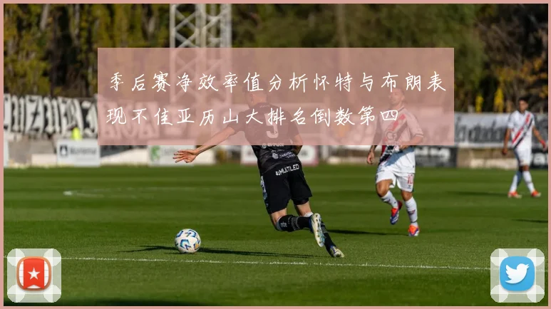 季后赛净效率值分析怀特与布朗表现不佳亚历山大排名倒数第四