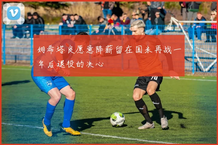 姆希塔良愿意降薪留在国米再战一年后退役的决心