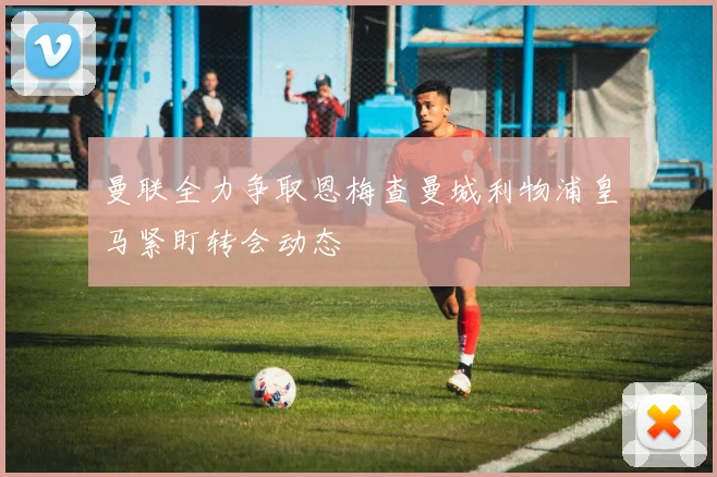曼联全力争取恩梅查曼城利物浦皇马紧盯转会动态