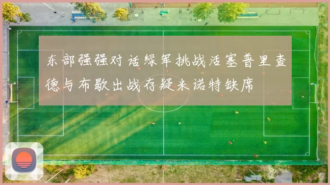 东部强强对话绿军挑战活塞普里查德与布歇出战存疑米诺特缺席