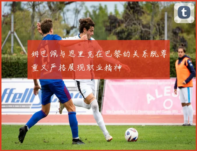 姆巴佩与恩里克在巴黎的关系既尊重又严格展现职业精神