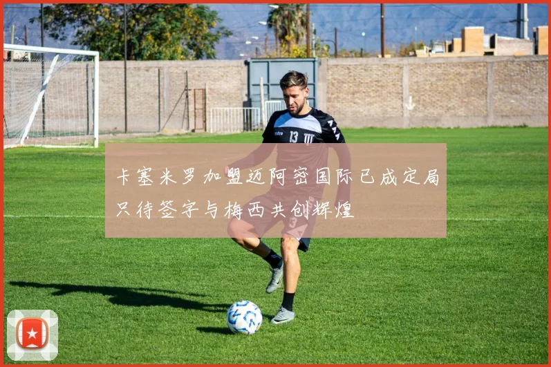 卡塞米罗加盟迈阿密国际已成定局只待签字与梅西共创辉煌