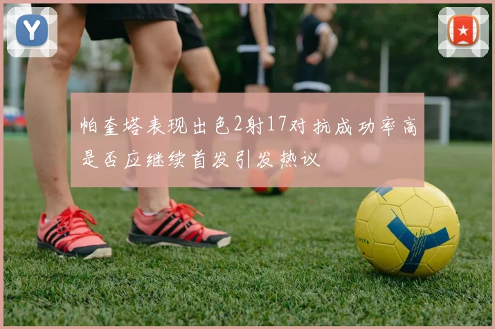 帕奎塔表现出色2射17对抗成功率高是否应继续首发引发热议