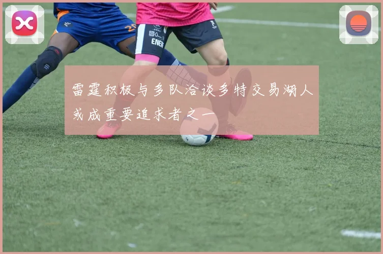 雷霆积极与多队洽谈多特交易湖人或成重要追求者之一