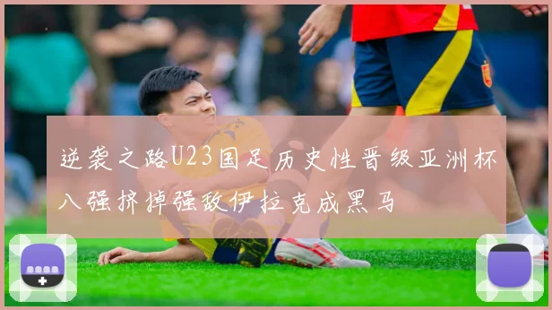 逆袭之路U23国足历史性晋级亚洲杯八强挤掉强敌伊拉克成黑马