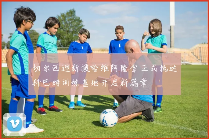 切尔西迎新援哈维阿隆索正式抵达科巴姆训练基地开启新篇章