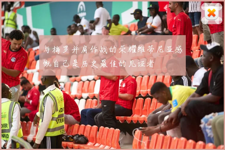 与梅罗并肩作战的荣耀维蒂尼亚感慨自己是历史最佳的见证者