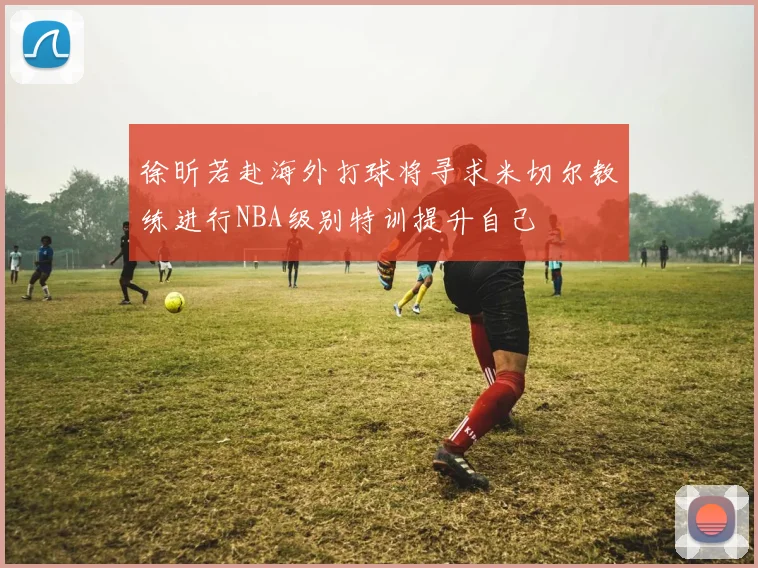 徐昕若赴海外打球将寻求米切尔教练进行NBA级别特训提升自己