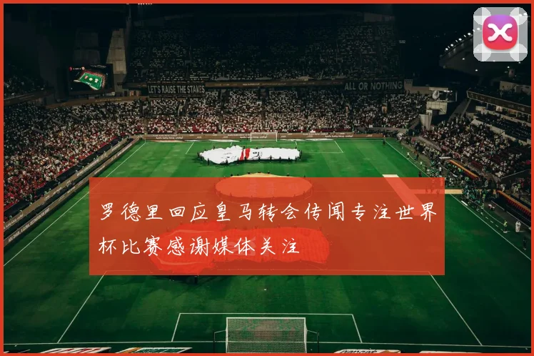 罗德里回应皇马转会传闻专注世界杯比赛感谢媒体关注