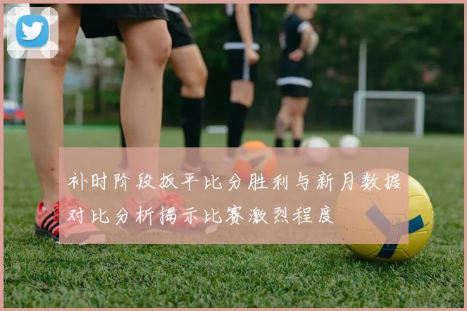 补时阶段扳平比分胜利与新月数据对比分析揭示比赛激烈程度