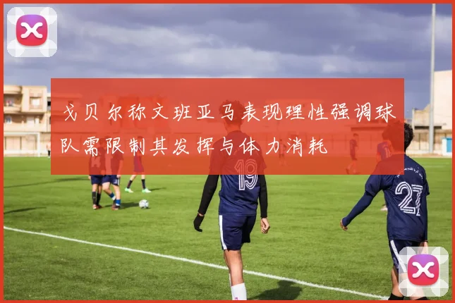 戈贝尔称文班亚马表现理性强调球队需限制其发挥与体力消耗