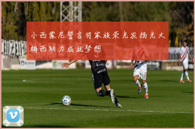 小西蒙尼誓言将家族荣光发扬光大梅西助力成就梦想