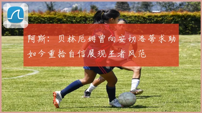 阿斯：贝林厄姆曾向安切洛蒂求助如今重拾自信展现王者风范