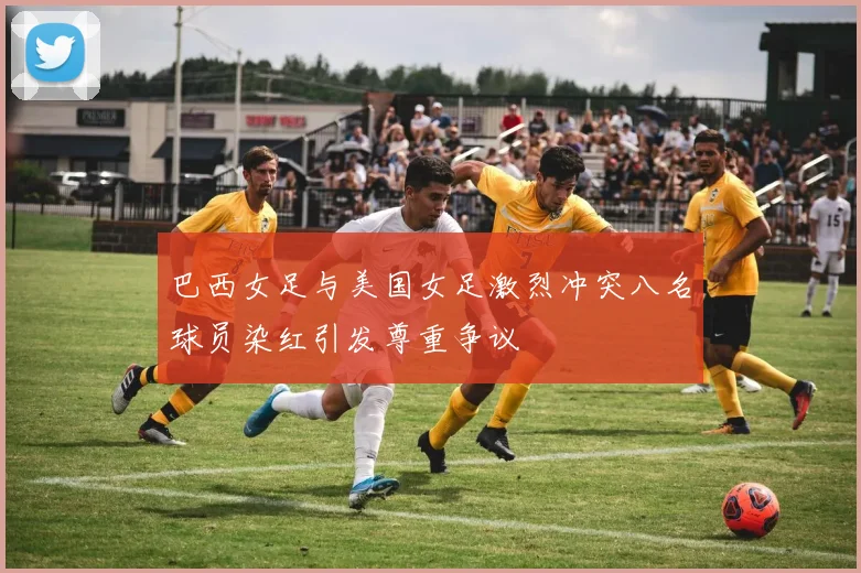巴西女足与美国女足激烈冲突八名球员染红引发尊重争议