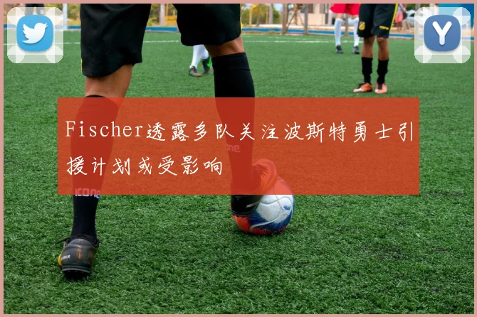 Fischer透露多队关注波斯特勇士引援计划或受影响
